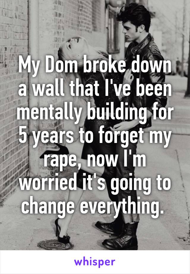 My Dom broke down a wall that I've been mentally building for 5 years to forget my rape, now I'm worried it's going to change everything. 