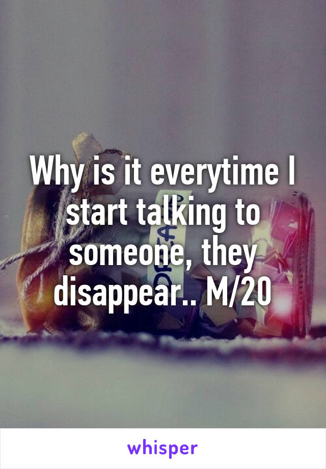 Why is it everytime I start talking to someone, they disappear.. M/20