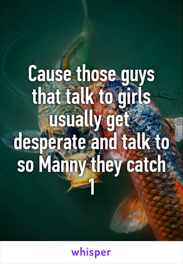 Cause those guys that talk to girls usually get  desperate and talk to so Manny they catch 1