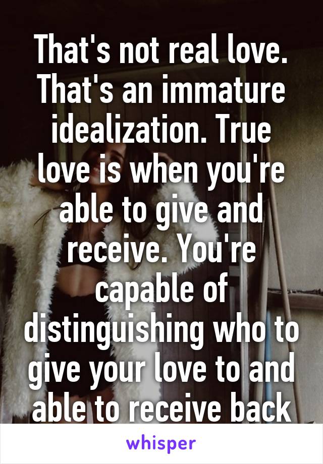 That's not real love. That's an immature idealization. True love is when you're able to give and receive. You're capable of distinguishing who to give your love to and able to receive back