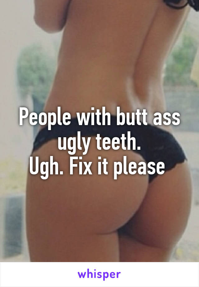 People with butt ass ugly teeth.
Ugh. Fix it please 