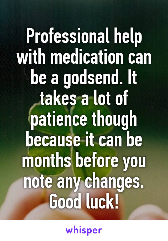 Professional help with medication can be a godsend. It takes a lot of patience though because it can be months before you note any changes. Good luck!