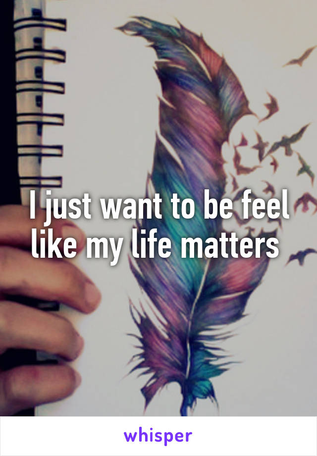 I just want to be feel like my life matters 