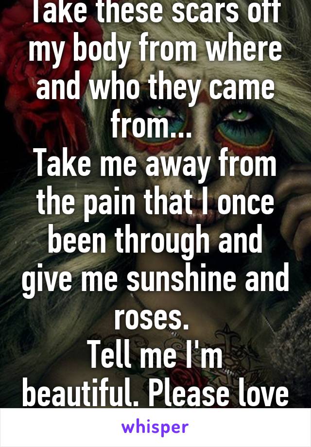 Take these scars off my body from where and who they came from... 
Take me away from the pain that I once been through and give me sunshine and roses. 
Tell me I'm beautiful. Please love me.