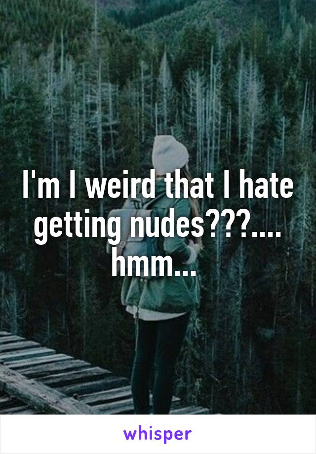 I'm I weird that I hate getting nudes???.... hmm... 