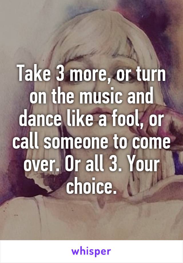 Take 3 more, or turn on the music and dance like a fool, or call someone to come over. Or all 3. Your choice.