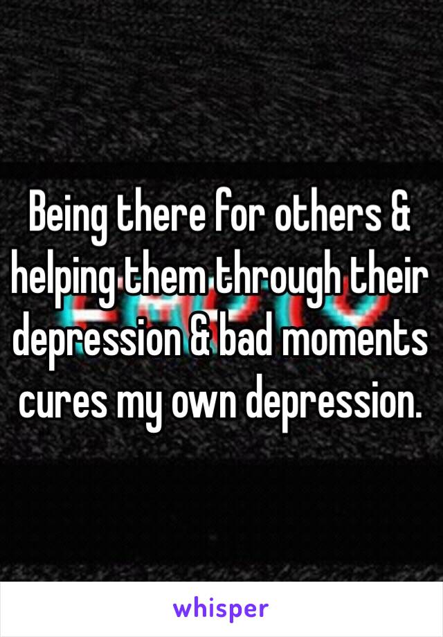 Being there for others & helping them through their depression & bad moments cures my own depression. 