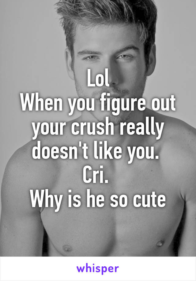 Lol
When you figure out your crush really doesn't like you. 
Cri. 
Why is he so cute