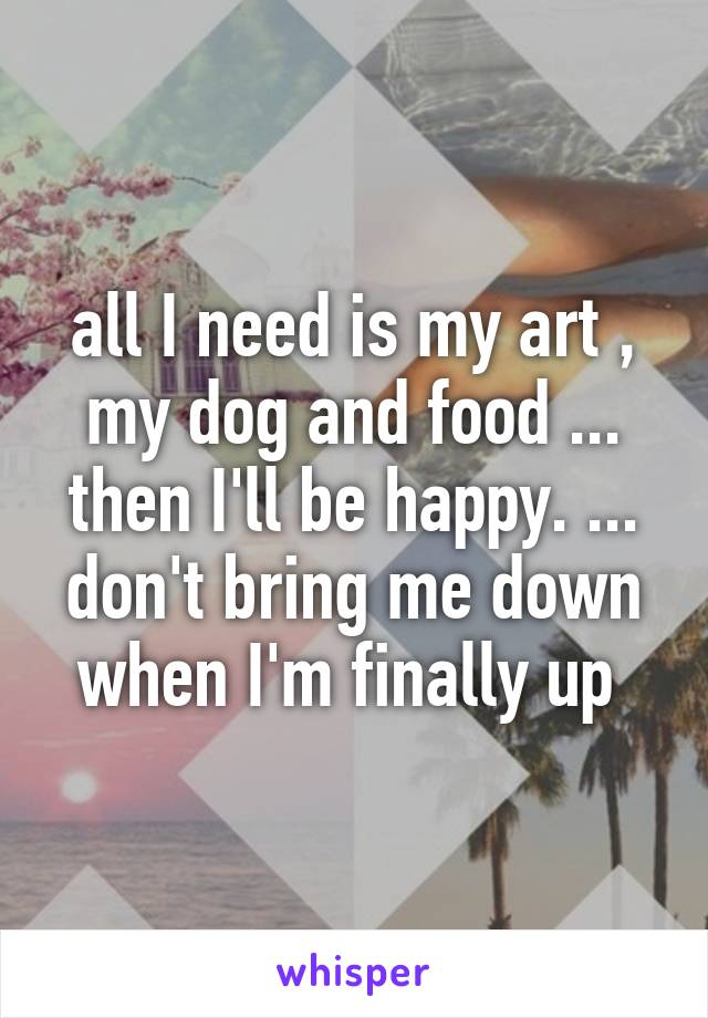 all I need is my art , my dog and food ... then I'll be happy. ... don't bring me down when I'm finally up 