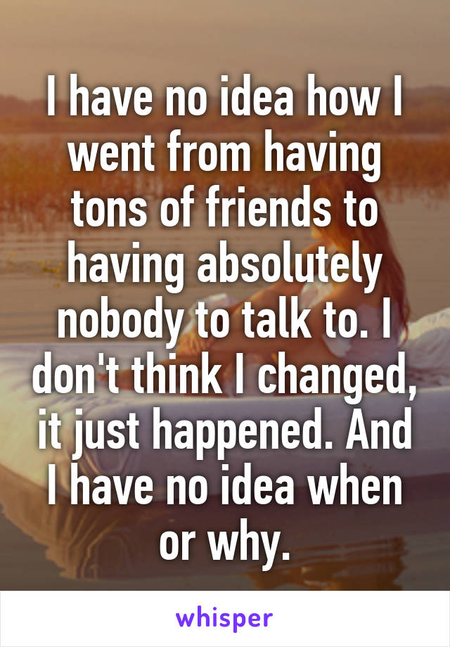 I have no idea how I went from having tons of friends to having absolutely nobody to talk to. I don't think I changed, it just happened. And I have no idea when or why.