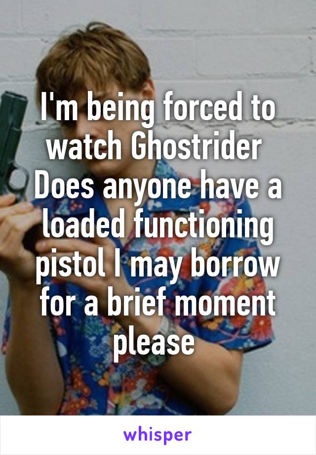 I'm being forced to watch Ghostrider 
Does anyone have a loaded functioning pistol I may borrow for a brief moment please 