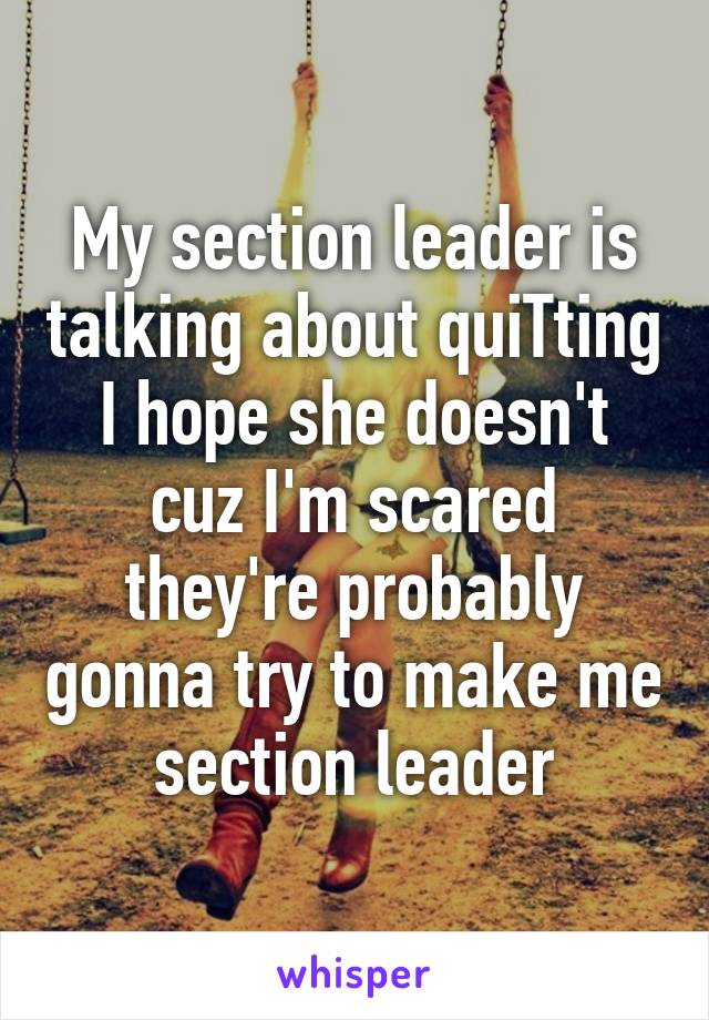 My section leader is talking about quiTting
I hope she doesn't cuz I'm scared they're probably gonna try to make me section leader