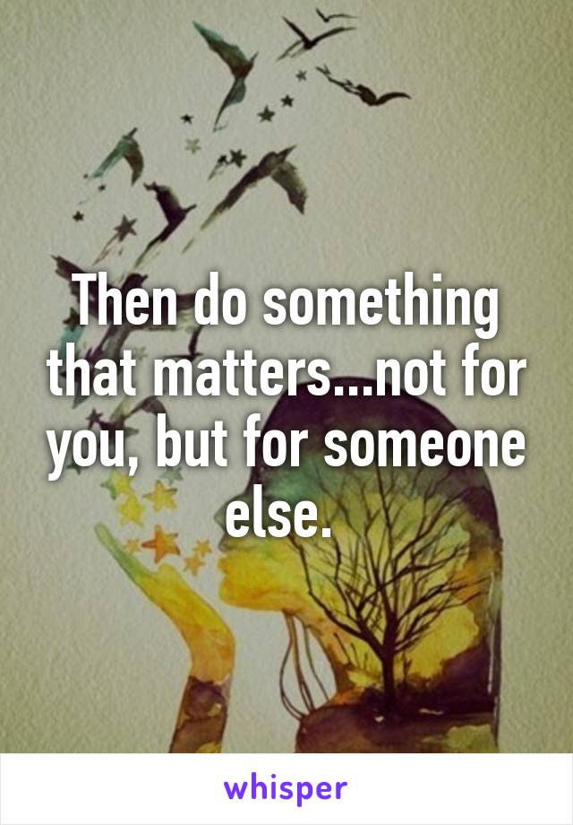 Then do something that matters...not for you, but for someone else. 