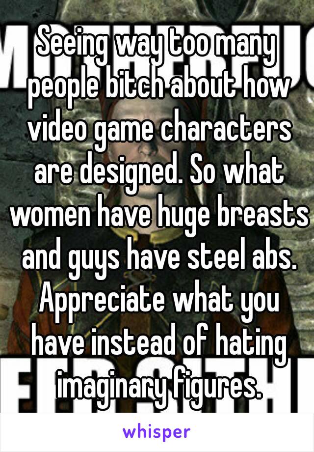 Seeing way too many people bitch about how video game characters are designed. So what women have huge breasts and guys have steel abs. Appreciate what you have instead of hating imaginary figures.