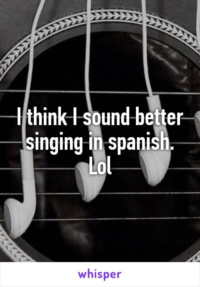 I think I sound better singing in spanish. Lol