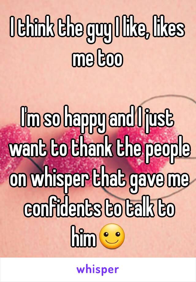 I think the guy I like, likes me too 

I'm so happy and I just want to thank the people on whisper that gave me confidents to talk to him☺