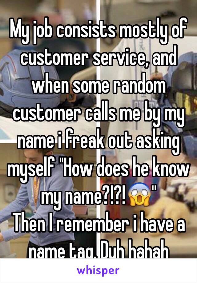 My job consists mostly of customer service, and when some random customer calls me by my name i freak out asking myself "How does he know my name?!?!😱"
Then I remember i have a name tag. Duh hahah