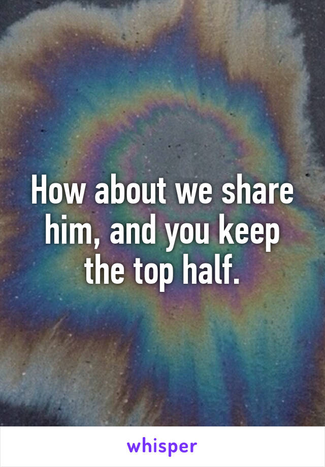How about we share him, and you keep the top half.
