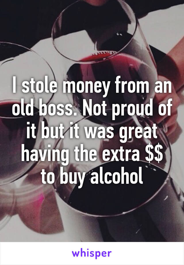 I stole money from an old boss. Not proud of it but it was great having the extra $$ to buy alcohol