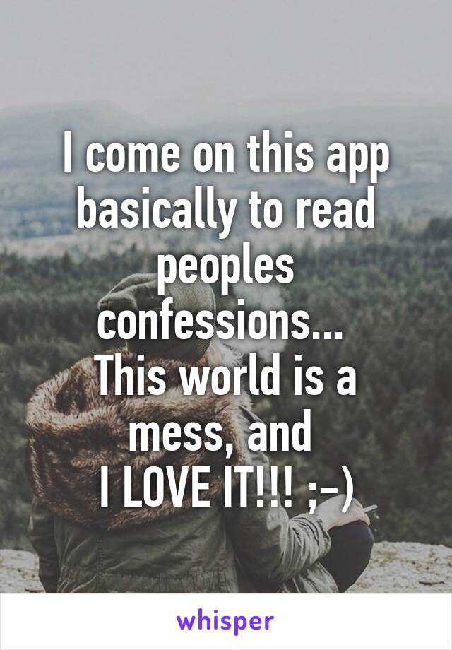 I come on this app basically to read peoples confessions... 
This world is a mess, and 
I LOVE IT!!! ;-)