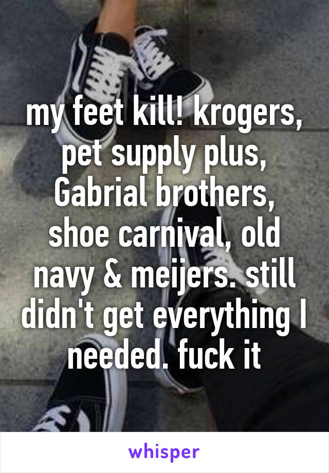 my feet kill! krogers, pet supply plus, Gabrial brothers, shoe carnival, old navy & meijers. still didn't get everything I needed. fuck it