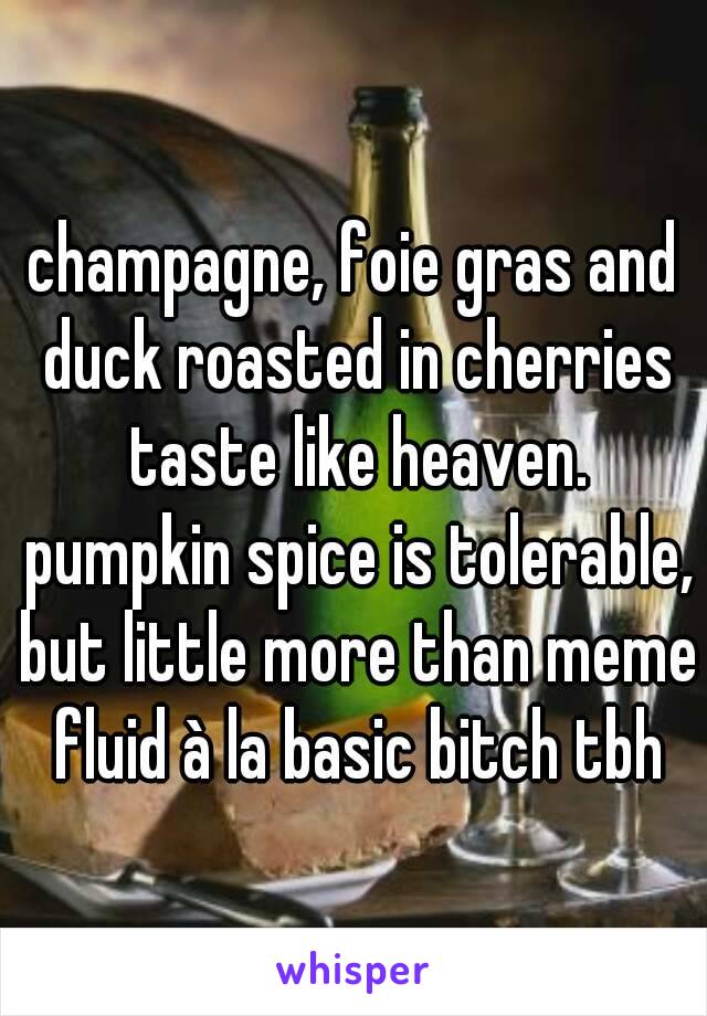 champagne, foie gras and duck roasted in cherries taste like heaven. pumpkin spice is tolerable, but little more than meme fluid à la basic bitch tbh