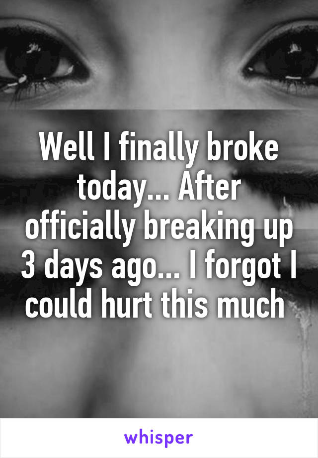 Well I finally broke today... After officially breaking up 3 days ago... I forgot I could hurt this much 