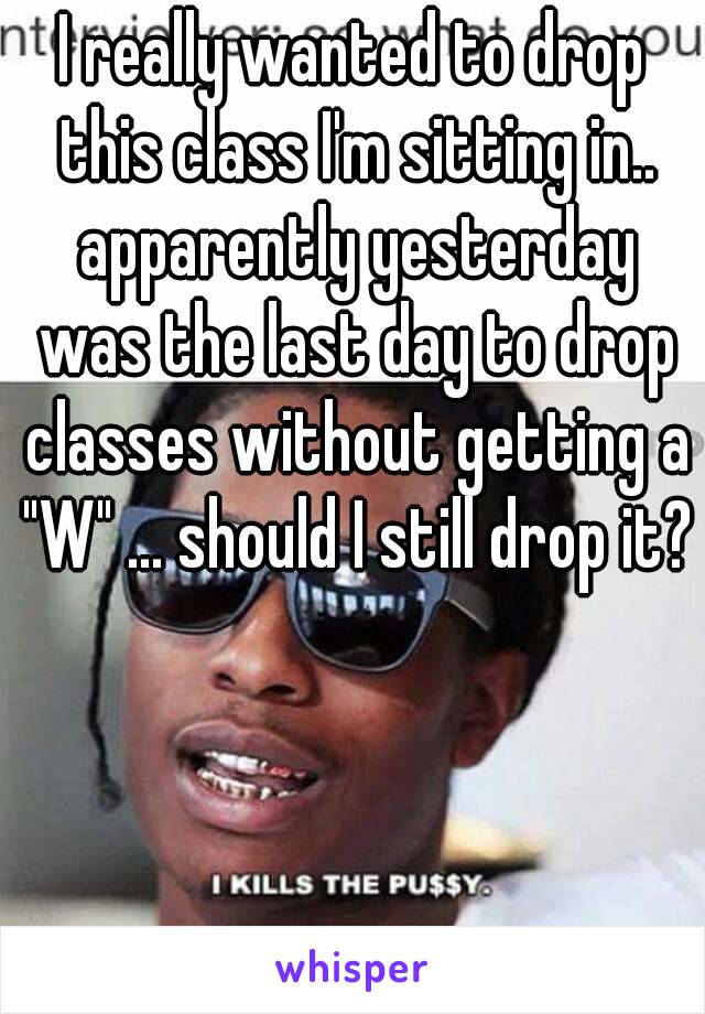 I really wanted to drop this class I'm sitting in.. apparently yesterday was the last day to drop classes without getting a "W" ... should I still drop it?