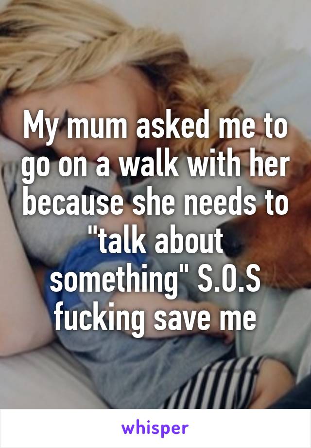 My mum asked me to go on a walk with her because she needs to "talk about something" S.O.S fucking save me