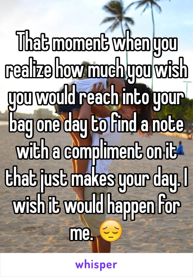 That moment when you realize how much you wish you would reach into your bag one day to find a note with a compliment on it that just makes your day. I wish it would happen for me. 😔