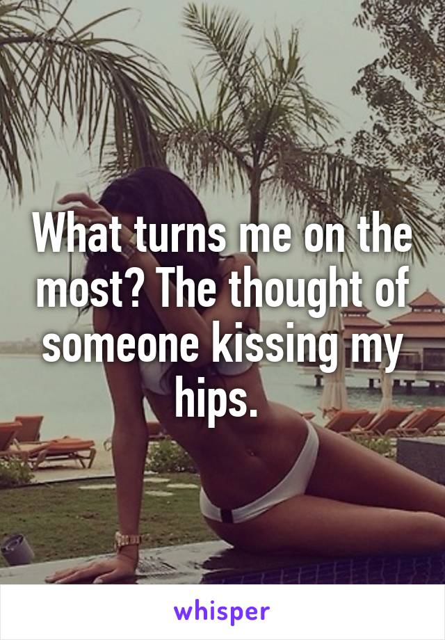 What turns me on the most? The thought of someone kissing my hips. 