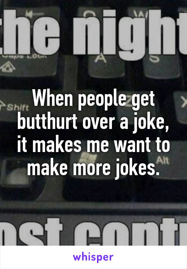 When people get butthurt over a joke, it makes me want to make more jokes.