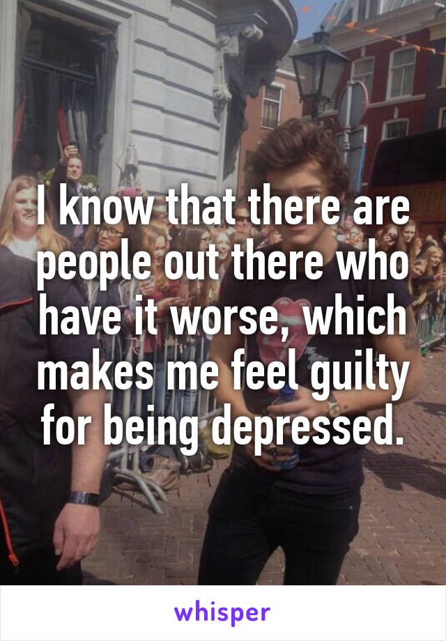 I know that there are people out there who have it worse, which makes me feel guilty for being depressed.