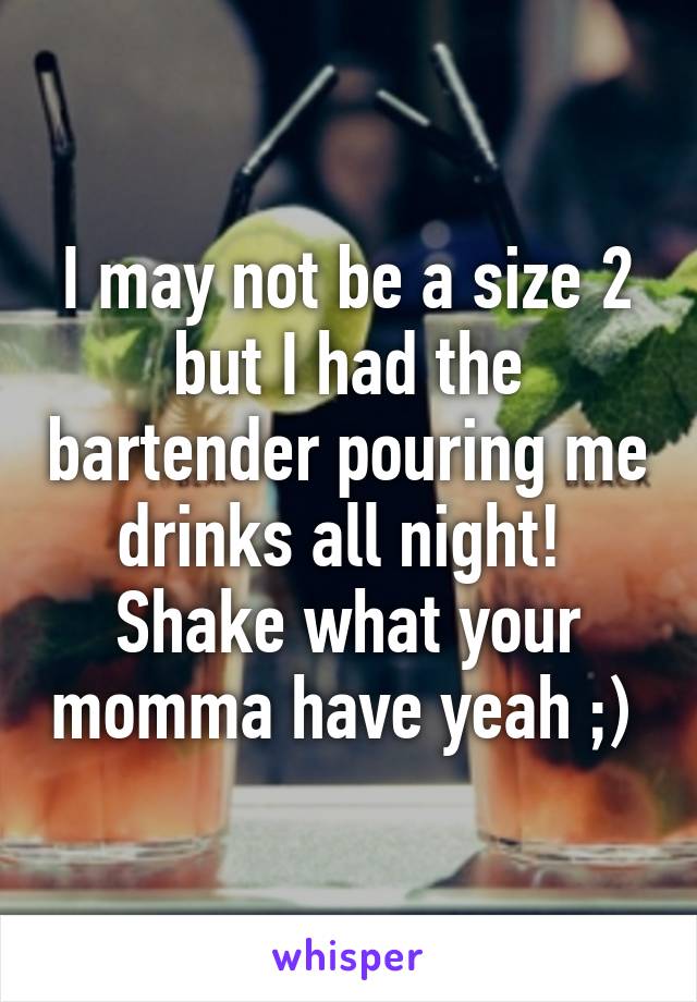 I may not be a size 2 but I had the bartender pouring me drinks all night! 
Shake what your momma have yeah ;) 