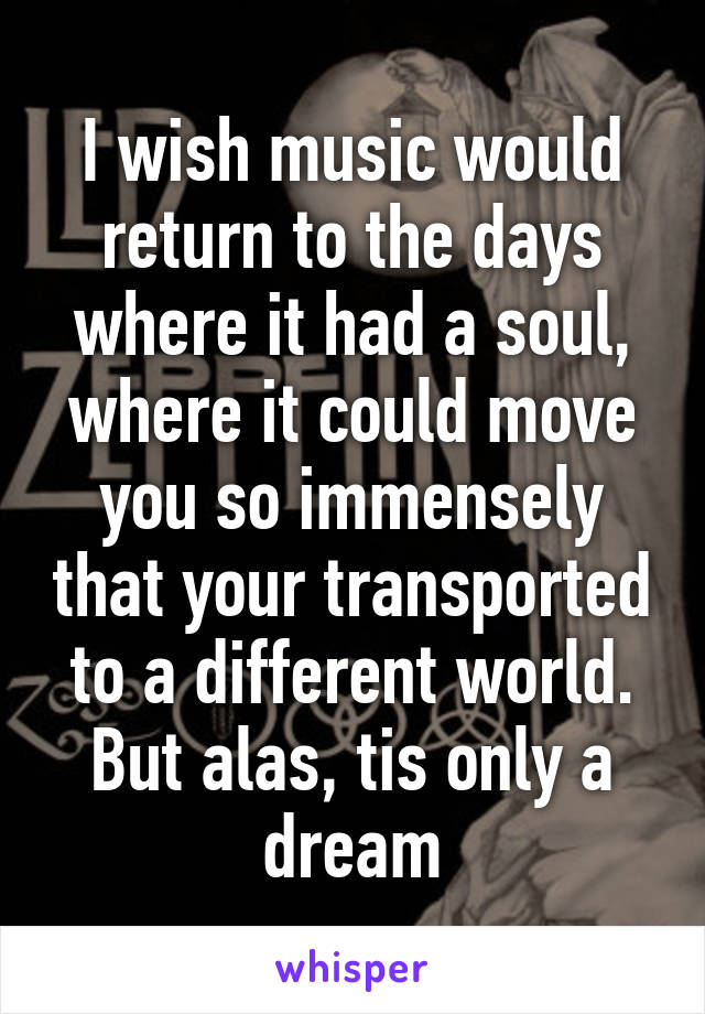 I wish music would return to the days where it had a soul, where it could move you so immensely that your transported to a different world. But alas, tis only a dream