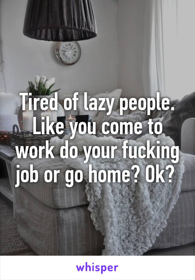 Tired of lazy people. Like you come to work do your fucking job or go home? Ok? 