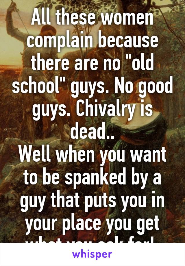 All these women complain because there are no "old school" guys. No good guys. Chivalry is dead..
Well when you want to be spanked by a guy that puts you in your place you get what you ask for! 