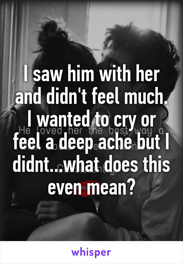 I saw him with her and didn't feel much. I wanted to cry or feel a deep ache but I didnt...what does this even mean?