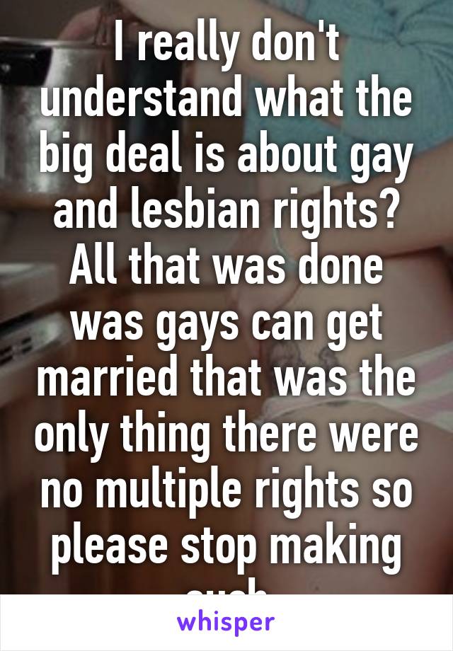 I really don't understand what the big deal is about gay and lesbian rights? All that was done was gays can get married that was the only thing there were no multiple rights so please stop making such