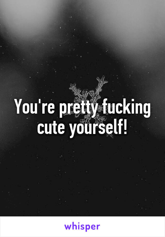 You're pretty fucking cute yourself!