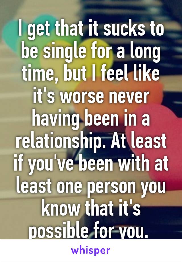 I get that it sucks to be single for a long time, but I feel like it's worse never having been in a relationship. At least if you've been with at least one person you know that it's possible for you. 