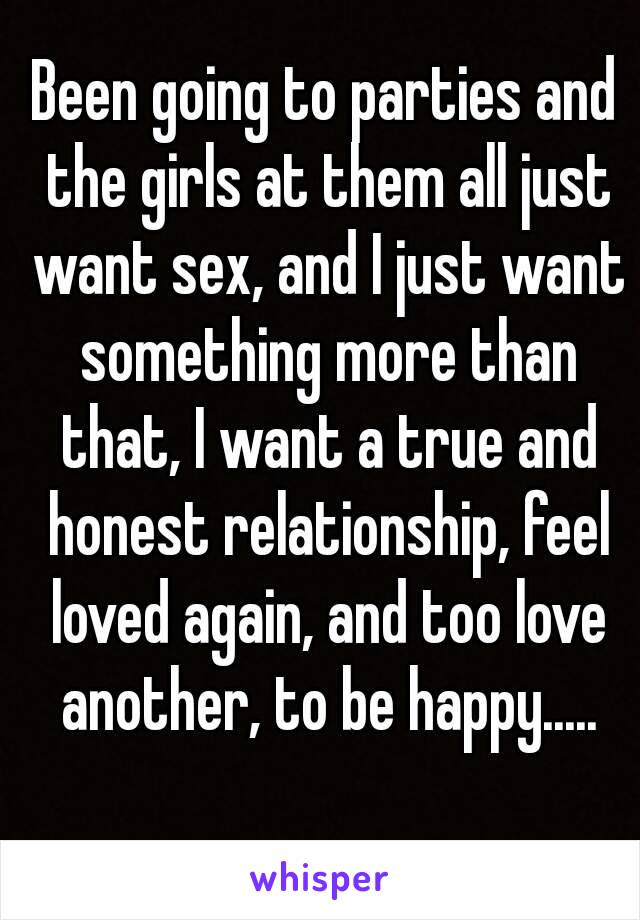 Been going to parties and the girls at them all just want sex, and I just want something more than that, I want a true and honest relationship, feel loved again, and too love another, to be happy.....