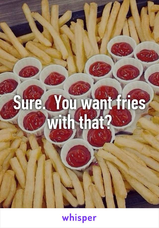 Sure.  You want fries with that?