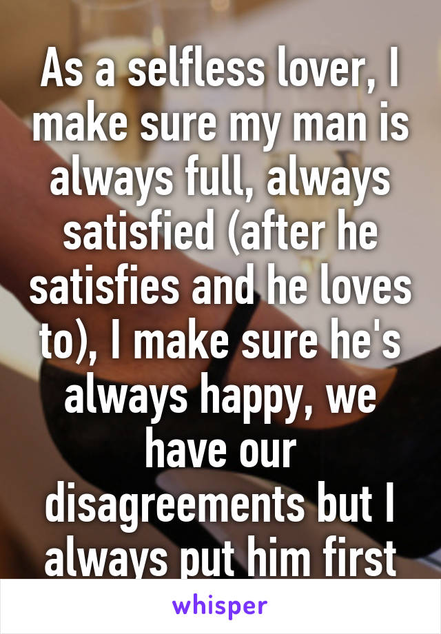 As a selfless lover, I make sure my man is always full, always satisfied (after he satisfies and he loves to), I make sure he's always happy, we have our disagreements but I always put him first