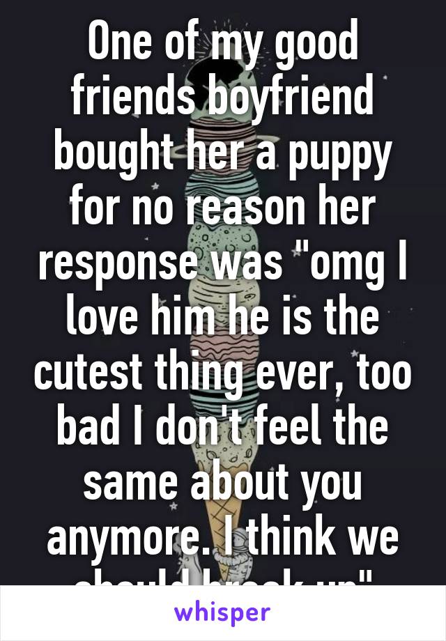 One of my good friends boyfriend bought her a puppy for no reason her response was "omg I love him he is the cutest thing ever, too bad I don't feel the same about you anymore. I think we should break up"