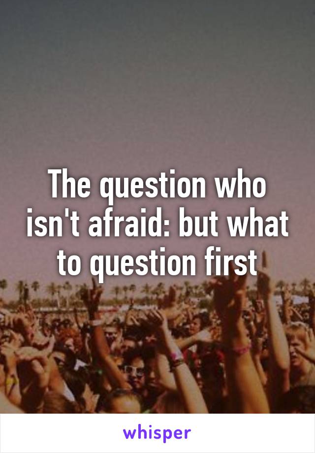 The question who isn't afraid: but what to question first