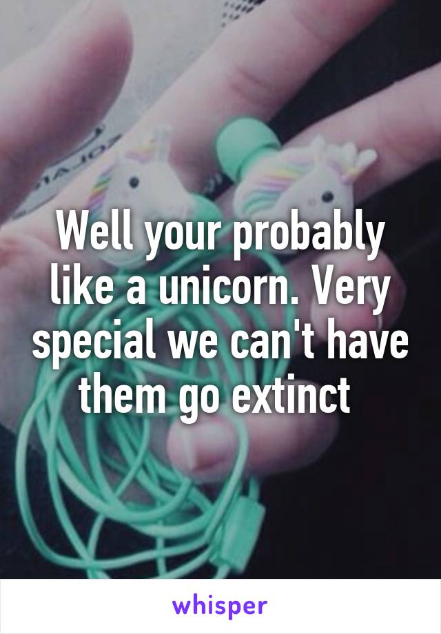 Well your probably like a unicorn. Very special we can't have them go extinct 