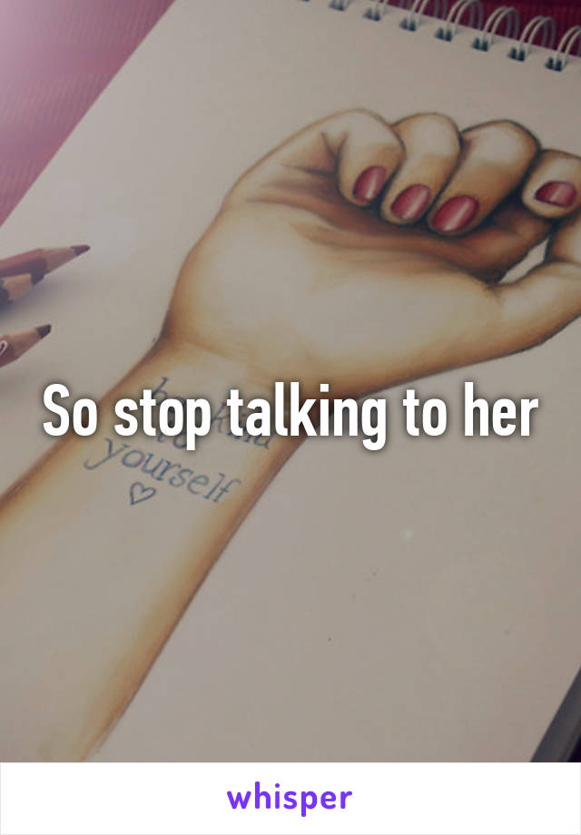 So stop talking to her