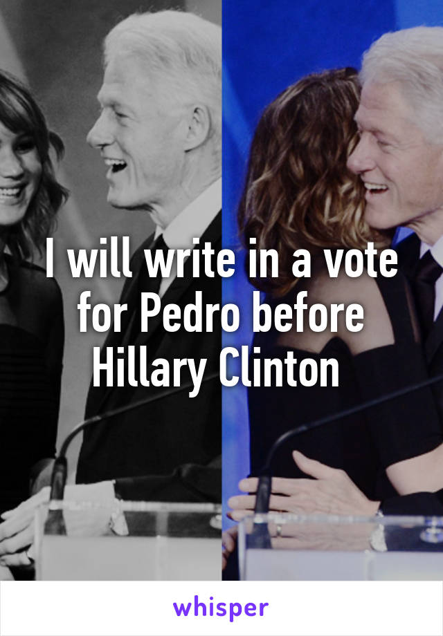 I will write in a vote for Pedro before Hillary Clinton 