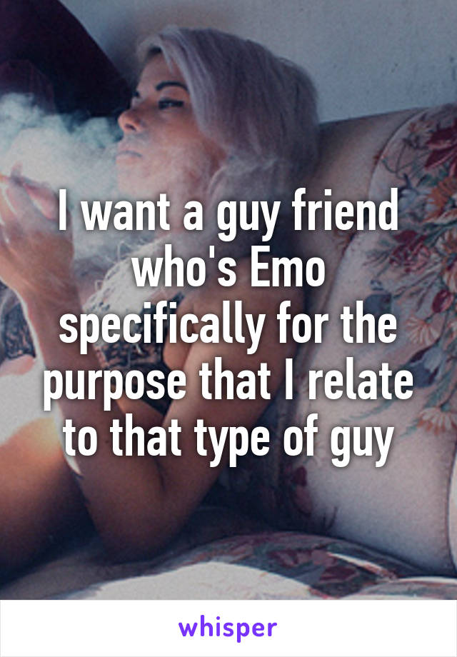 I want a guy friend who's Emo specifically for the purpose that I relate to that type of guy